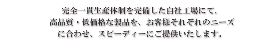 完全一貫生産体制を完備した自社工場にて、高品質・低価格な製品を、お客様それぞれのニーズに合わせ、スピーディにご提供いたします。